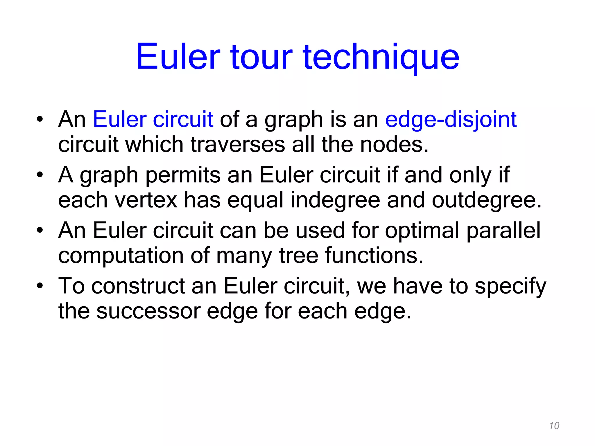 10
Euler tour technique
• An Euler circuit of a graph is an edge-disjoint
circuit which traverses all the nodes.
• A graph permits an Euler circuit if and only if
each vertex has equal indegree and outdegree.
• An Euler circuit can be used for optimal parallel
computation of many tree functions.
• To construct an Euler circuit, we have to specify
the successor edge for each edge.
 