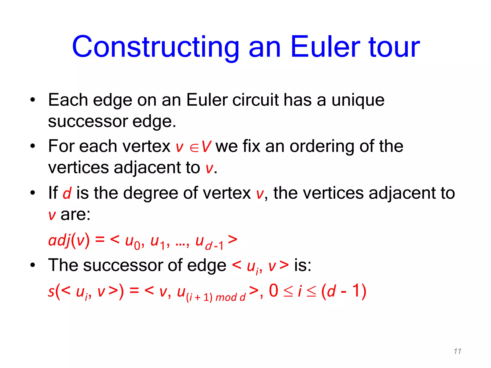 11
Constructing an Euler tour
• Each edge on an Euler circuit has a unique
successor edge.
• For each vertex v V we fix an ordering of the
vertices adjacent to v.
• If d is the degree of vertex v, the vertices adjacent to
v are:
adj(v) = < u0, u1, …, ud -1 >
• The successor of edge < ui, v > is:
s(< ui, v >) = < v, u(i + 1) mod d >, 0 i (d - 1)
 