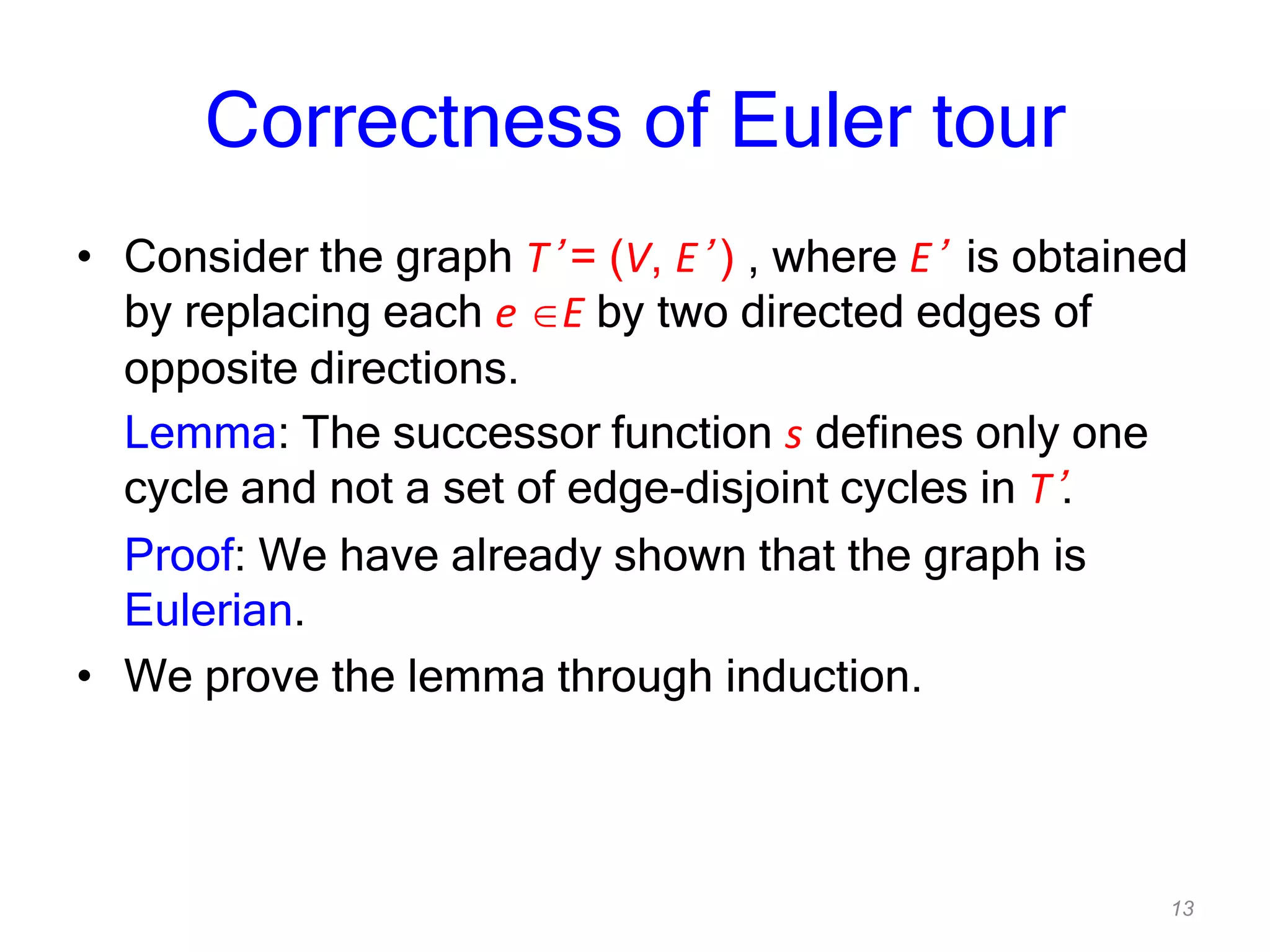 13
Correctness of Euler tour
• Consider the graph T’ = (V, E’ ) , where E’ is obtained
by replacing each e E by two directed edges of
opposite directions.
Lemma: The successor function s defines only one
cycle and not a set of edge-disjoint cycles in T’.
Proof: We have already shown that the graph is
Eulerian.
• We prove the lemma through induction.
 