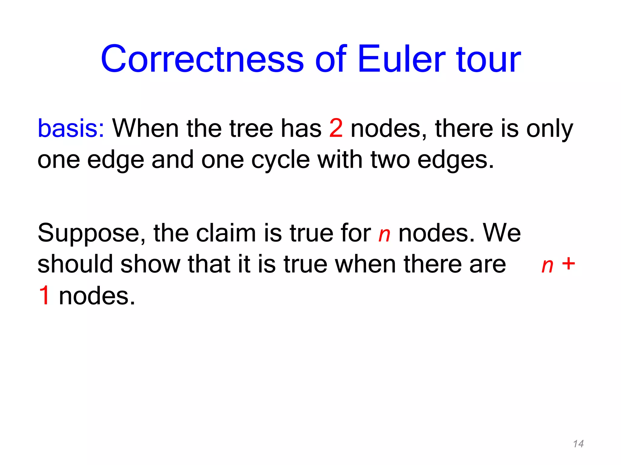 14
Correctness of Euler tour
basis: When the tree has 2 nodes, there is only
one edge and one cycle with two edges.
Suppose, the claim is true for n nodes. We
should show that it is true when there are n +
1 nodes.
 