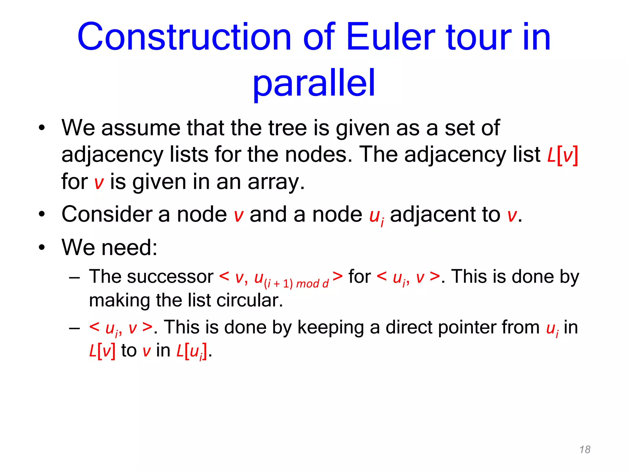 18
Construction of Euler tour in
parallel
• We assume that the tree is given as a set of
adjacency lists for the nodes. The adjacency list L[v]
for v is given in an array.
• Consider a node v and a node ui adjacent to v.
• We need:
– The successor < v, u(i + 1) mod d > for < ui, v >. This is done by
making the list circular.
– < ui, v >. This is done by keeping a direct pointer from ui in
L[v] to v in L[ui].
 