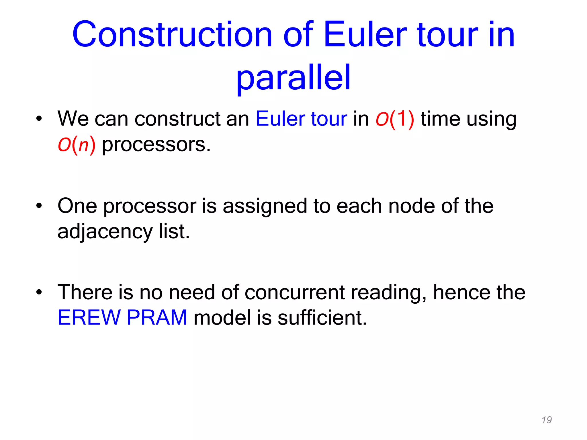 19
Construction of Euler tour in
parallel
• We can construct an Euler tour in O(1) time using
O(n) processors.
• One processor is assigned to each node of the
adjacency list.
• There is no need of concurrent reading, hence the
EREW PRAM model is sufficient.
 