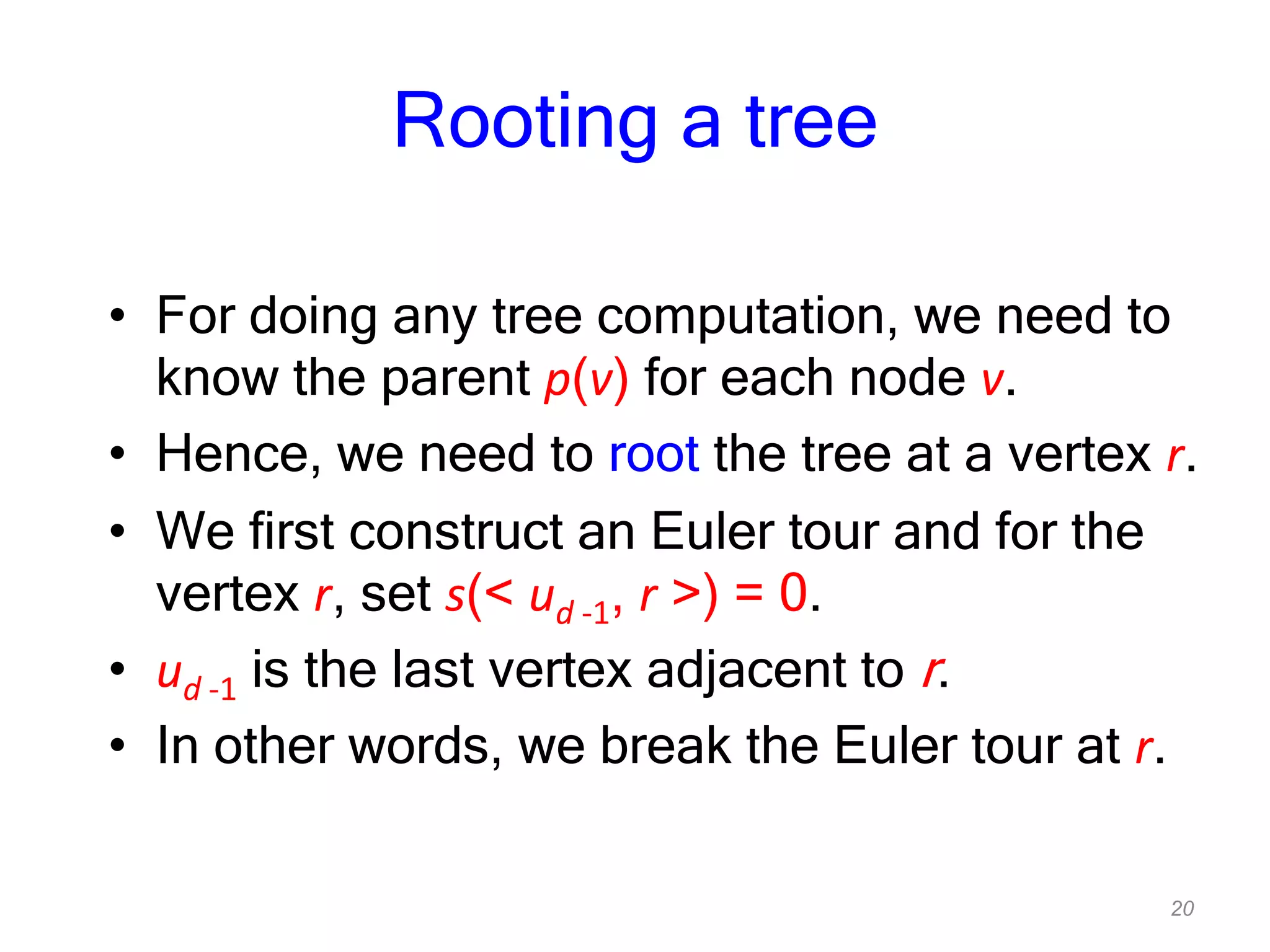 20
Rooting a tree
• For doing any tree computation, we need to
know the parent p(v) for each node v.
• Hence, we need to root the tree at a vertex r.
• We first construct an Euler tour and for the
vertex r, set s(< ud -1, r >) = 0.
• ud -1 is the last vertex adjacent to r.
• In other words, we break the Euler tour at r.
 