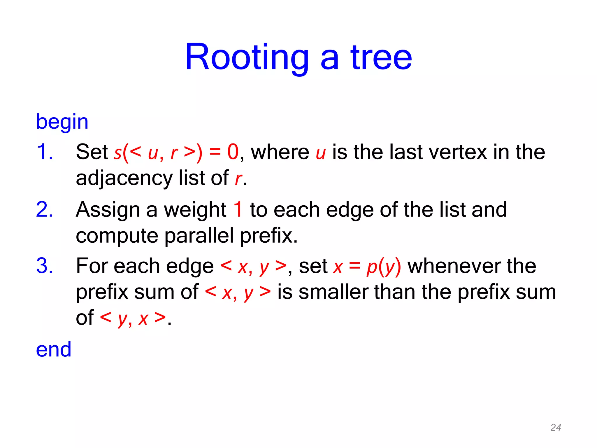 24
Rooting a tree
begin
1. Set s(< u, r >) = 0, where u is the last vertex in the
adjacency list of r.
2. Assign a weight 1 to each edge of the list and
compute parallel prefix.
3. For each edge < x, y >, set x = p(y) whenever the
prefix sum of < x, y > is smaller than the prefix sum
of < y, x >.
end
 