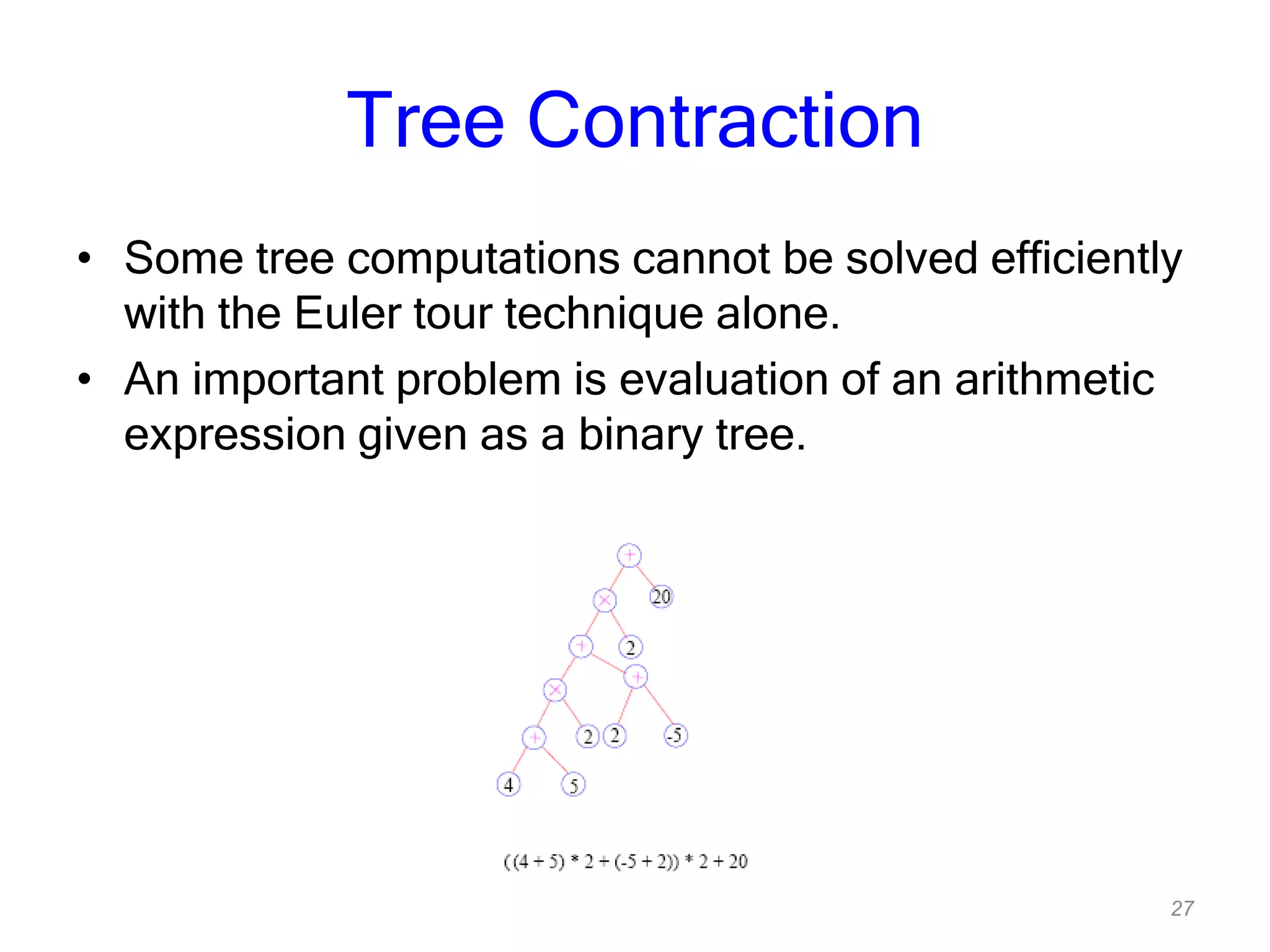27
Tree Contraction
• Some tree computations cannot be solved efficiently
with the Euler tour technique alone.
• An important problem is evaluation of an arithmetic
expression given as a binary tree.
 