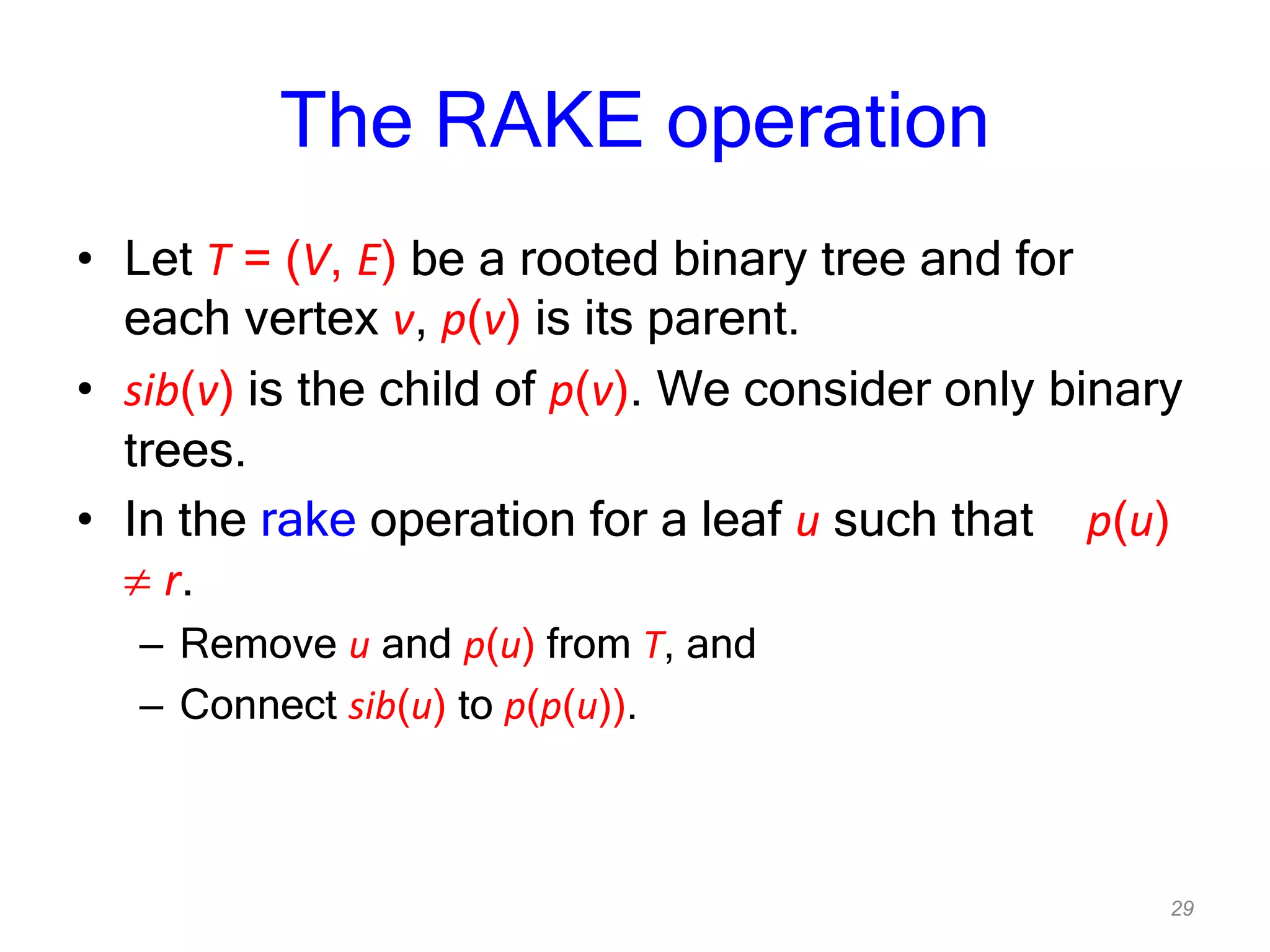29
The RAKE operation
• Let T = (V, E) be a rooted binary tree and for
each vertex v, p(v) is its parent.
• sib(v) is the child of p(v). We consider only binary
trees.
• In the rake operation for a leaf u such that p(u)
r.
– Remove u and p(u) from T, and
– Connect sib(u) to p(p(u)).
 