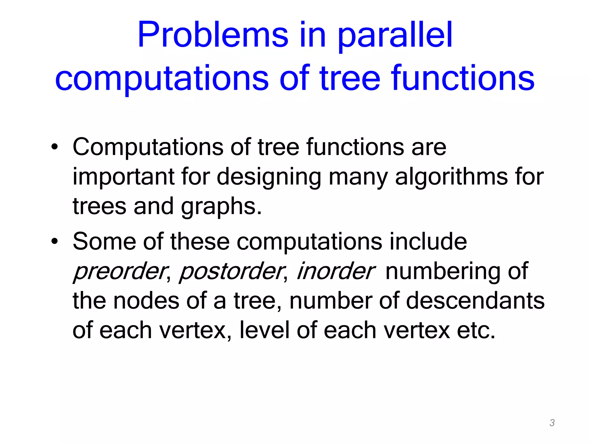 3
Problems in parallel
computations of tree functions
• Computations of tree functions are
important for designing many algorithms for
trees and graphs.
• Some of these computations include
preorder, postorder, inorder numbering of
the nodes of a tree, number of descendants
of each vertex, level of each vertex etc.
 