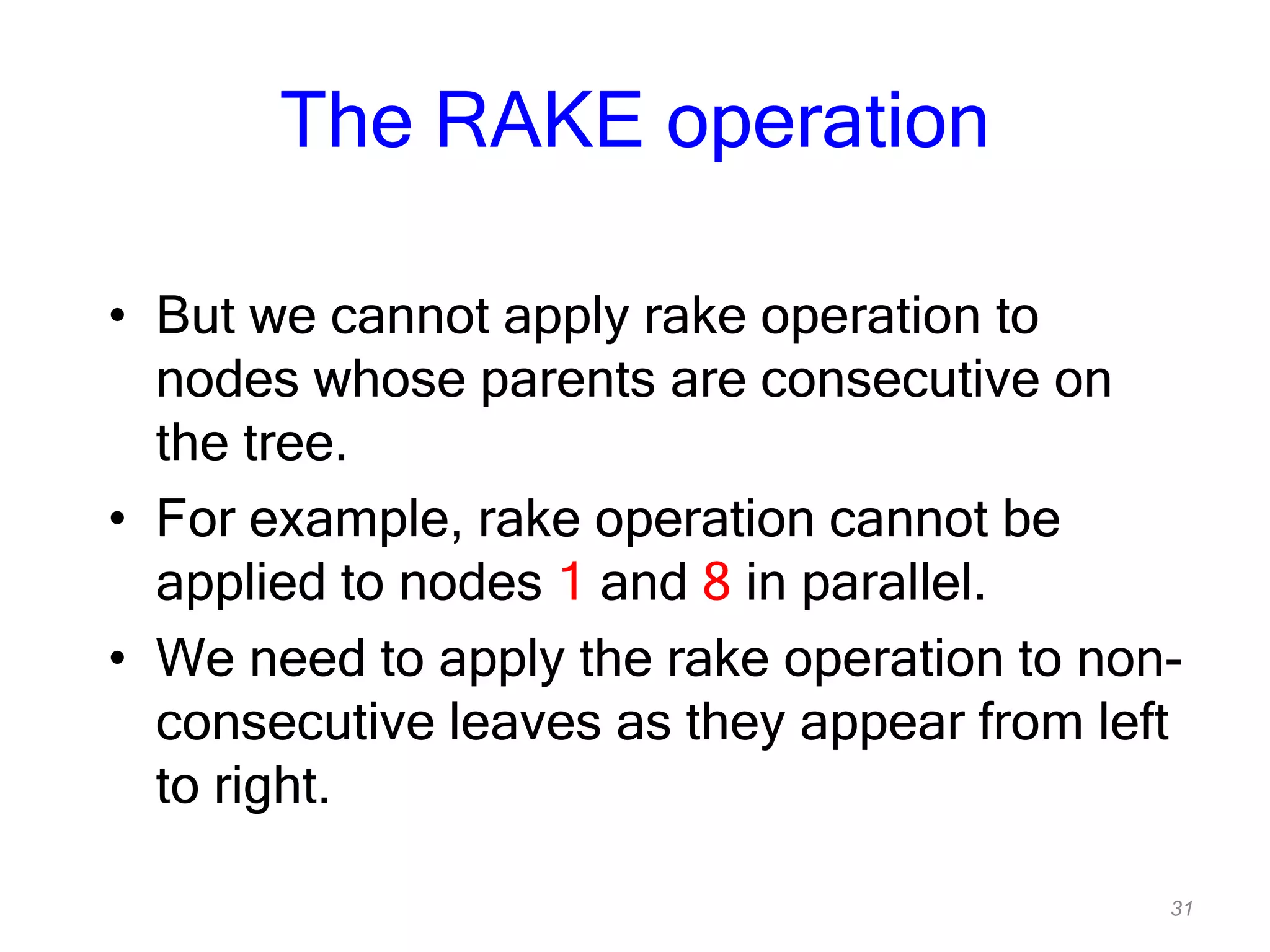 31
The RAKE operation
• But we cannot apply rake operation to
nodes whose parents are consecutive on
the tree.
• For example, rake operation cannot be
applied to nodes 1 and 8 in parallel.
• We need to apply the rake operation to non-
consecutive leaves as they appear from left
to right.
 