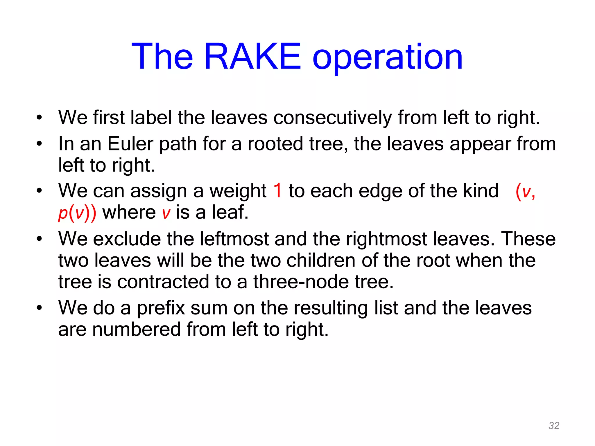 32
The RAKE operation
• We first label the leaves consecutively from left to right.
• In an Euler path for a rooted tree, the leaves appear from
left to right.
• We can assign a weight 1 to each edge of the kind (v,
p(v)) where v is a leaf.
• We exclude the leftmost and the rightmost leaves. These
two leaves will be the two children of the root when the
tree is contracted to a three-node tree.
• We do a prefix sum on the resulting list and the leaves
are numbered from left to right.
 