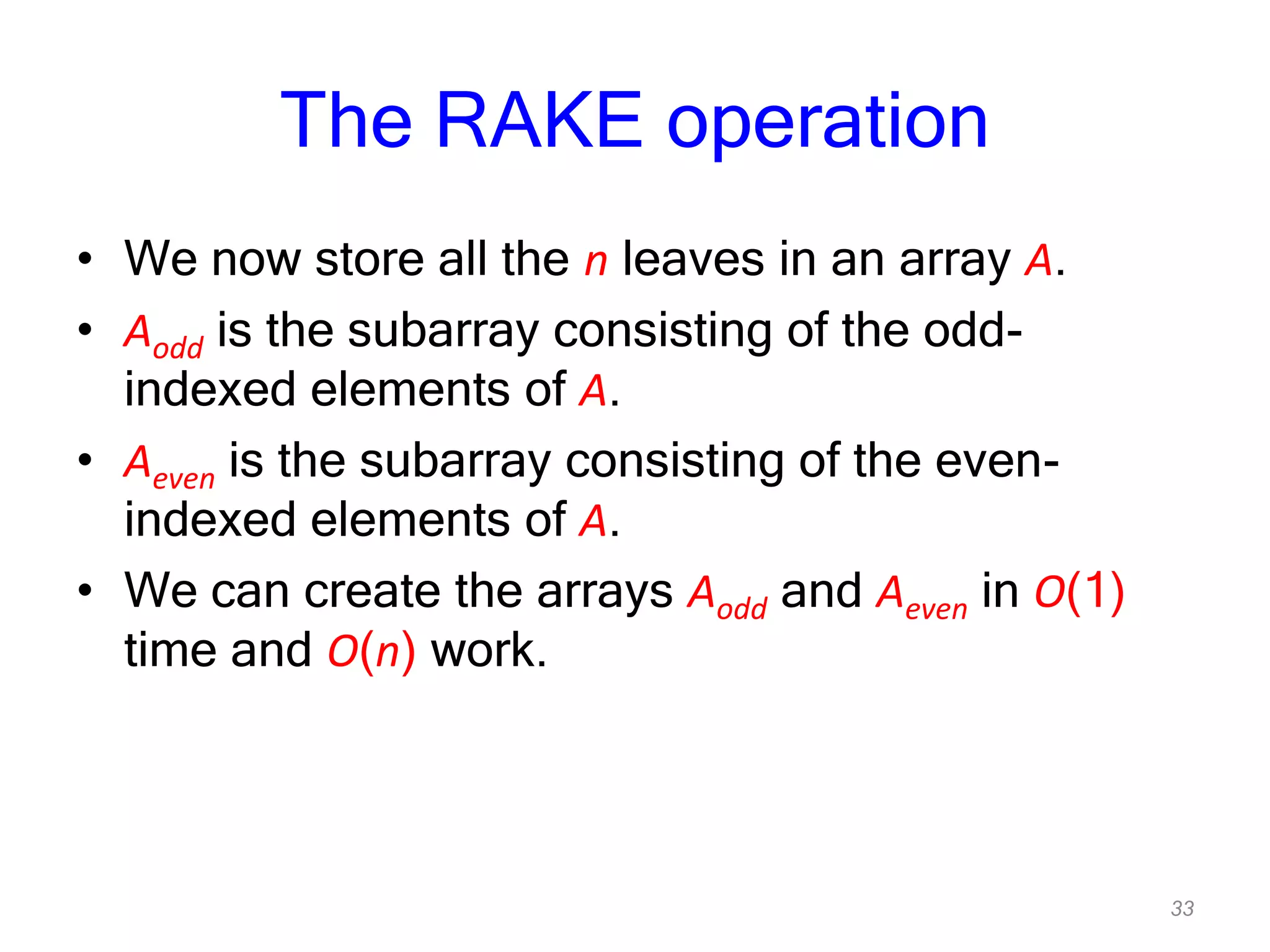 33
The RAKE operation
• We now store all the n leaves in an array A.
• Aodd is the subarray consisting of the odd-
indexed elements of A.
• Aeven is the subarray consisting of the even-
indexed elements of A.
• We can create the arrays Aodd and Aeven in O(1)
time and O(n) work.
 