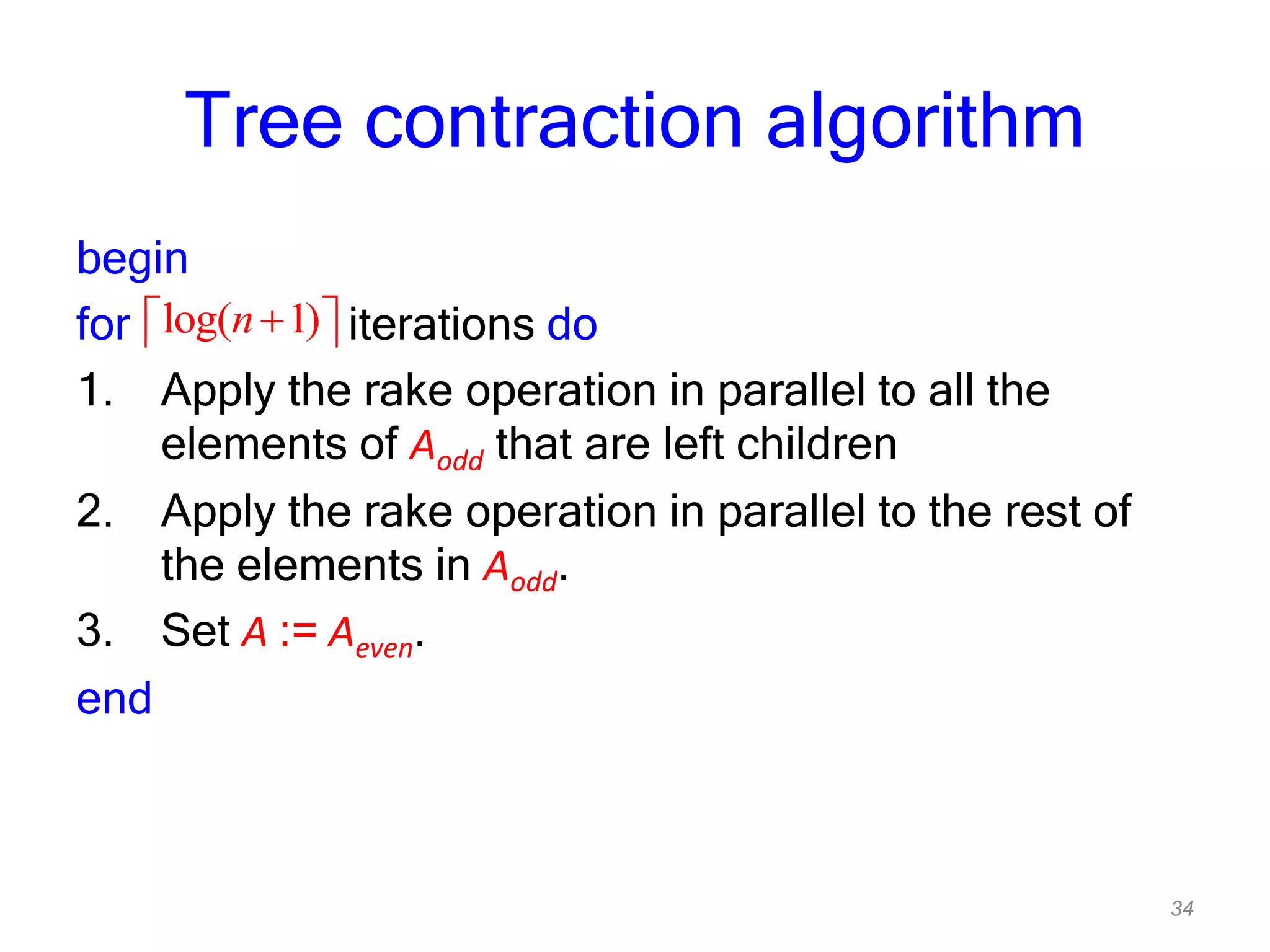 34
Tree contraction algorithm
begin
for iterations do
1. Apply the rake operation in parallel to all the
elements of Aodd that are left children
2. Apply the rake operation in parallel to the rest of
the elements in Aodd.
3. Set A := Aeven.
end
log( 1)n
 