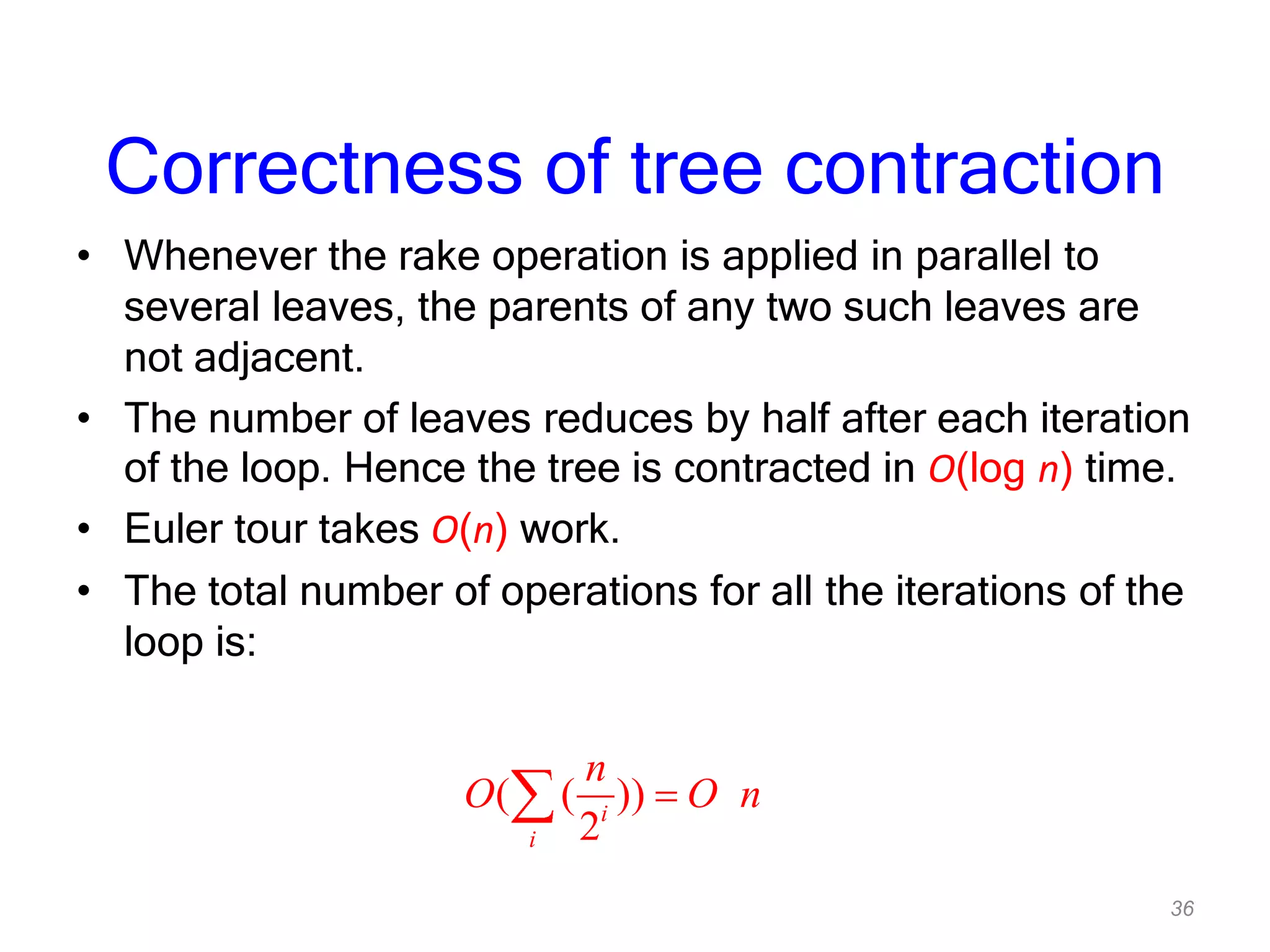 36
Correctness of tree contraction
• Whenever the rake operation is applied in parallel to
several leaves, the parents of any two such leaves are
not adjacent.
• The number of leaves reduces by half after each iteration
of the loop. Hence the tree is contracted in O(log n) time.
• Euler tour takes O(n) work.
• The total number of operations for all the iterations of the
loop is:
( ( ))
2i
i
n
O O n
 