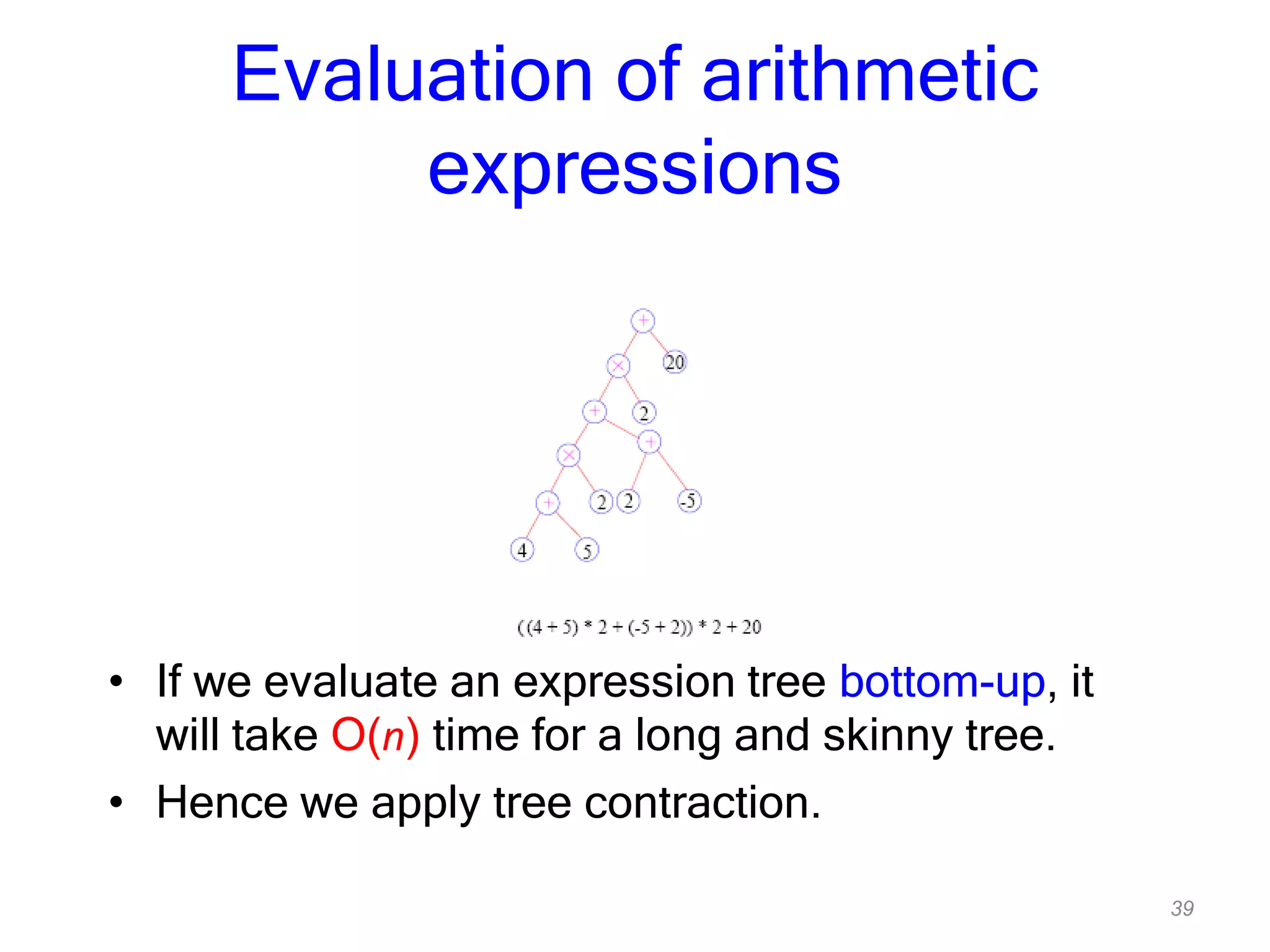 39
Evaluation of arithmetic
expressions
• If we evaluate an expression tree bottom-up, it
will take O(n) time for a long and skinny tree.
• Hence we apply tree contraction.
 