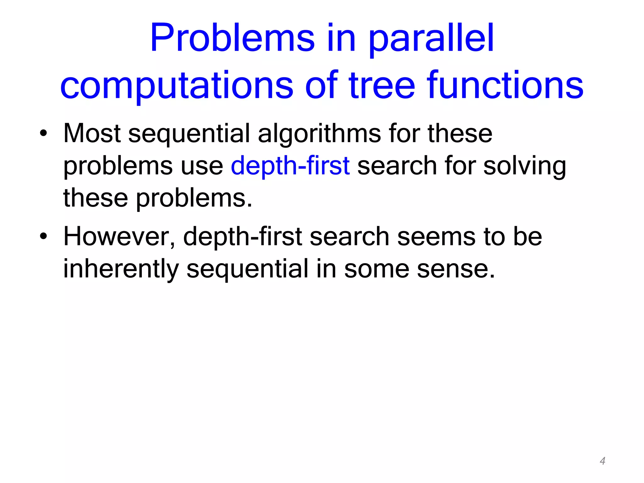 4
Problems in parallel
computations of tree functions
• Most sequential algorithms for these
problems use depth-first search for solving
these problems.
• However, depth-first search seems to be
inherently sequential in some sense.
 
