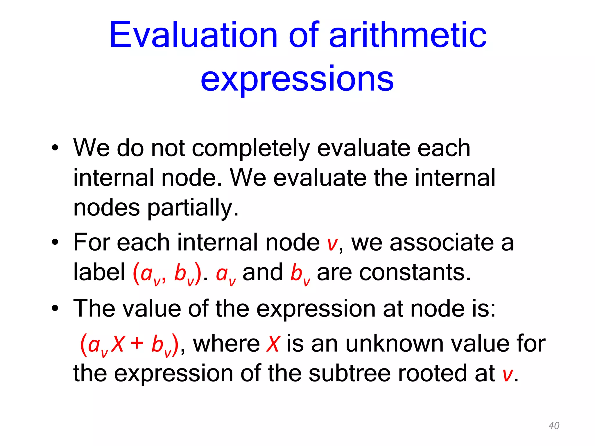 40
Evaluation of arithmetic
expressions
• We do not completely evaluate each
internal node. We evaluate the internal
nodes partially.
• For each internal node v, we associate a
label (av, bv). av and bv are constants.
• The value of the expression at node is:
(av X + bv), where X is an unknown value for
the expression of the subtree rooted at v.
 