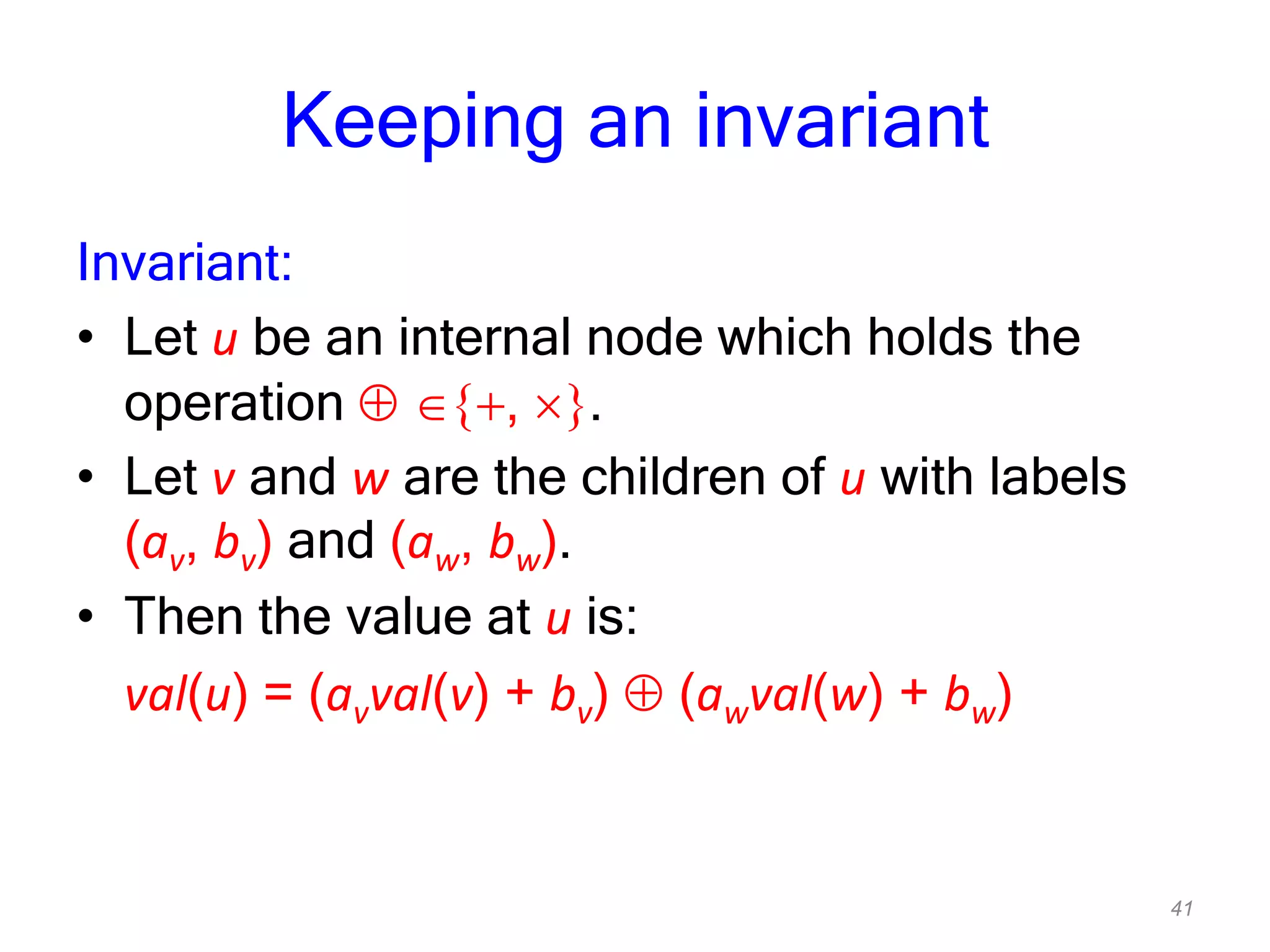 41
Keeping an invariant
Invariant:
• Let u be an internal node which holds the
operation , .
• Let v and w are the children of u with labels
(av, bv) and (aw, bw).
• Then the value at u is:
val(u) = (avval(v) + bv) (awval(w) + bw)
 