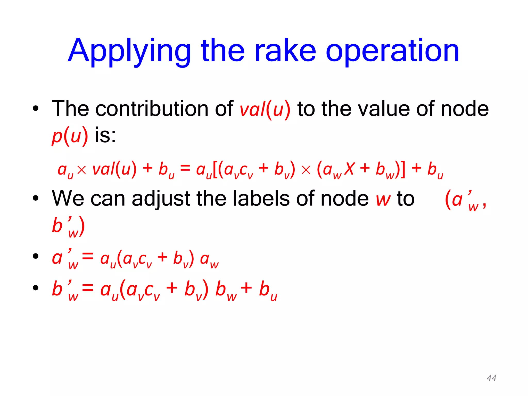 44
Applying the rake operation
• The contribution of val(u) to the value of node
p(u) is:
au val(u) + bu = au[(avcv + bv) (aw X + bw)] + bu
• We can adjust the labels of node w to (a’w ,
b’w)
• a’w = au(avcv + bv) aw
• b’w = au(avcv + bv) bw + bu
 