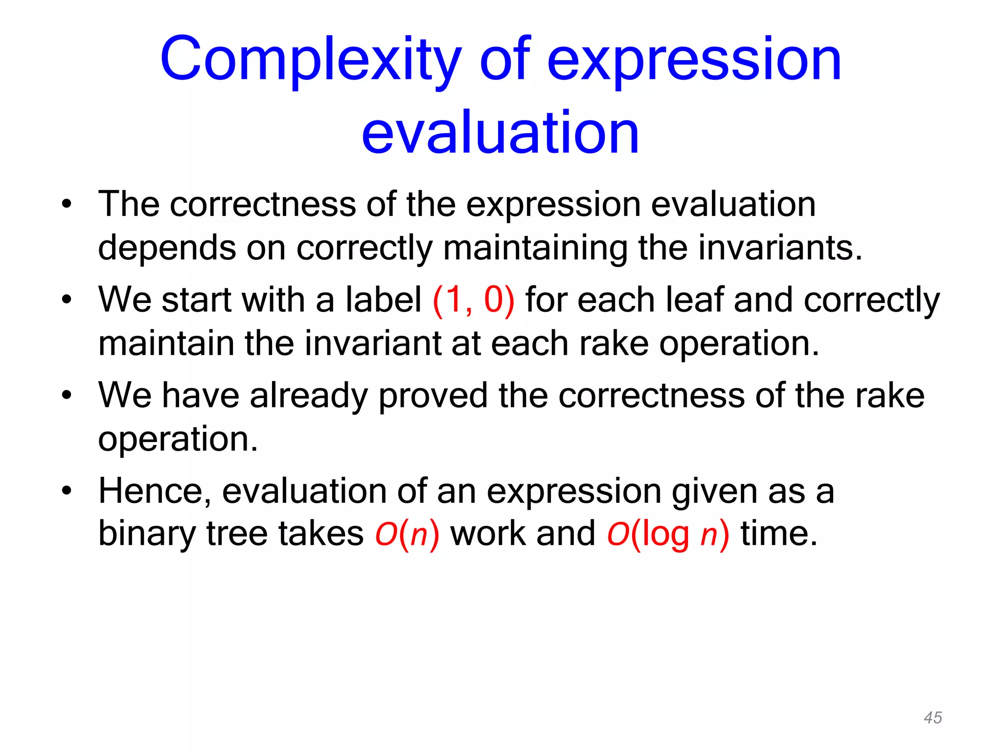 45
Complexity of expression
evaluation
• The correctness of the expression evaluation
depends on correctly maintaining the invariants.
• We start with a label (1, 0) for each leaf and correctly
maintain the invariant at each rake operation.
• We have already proved the correctness of the rake
operation.
• Hence, evaluation of an expression given as a
binary tree takes O(n) work and O(log n) time.
 