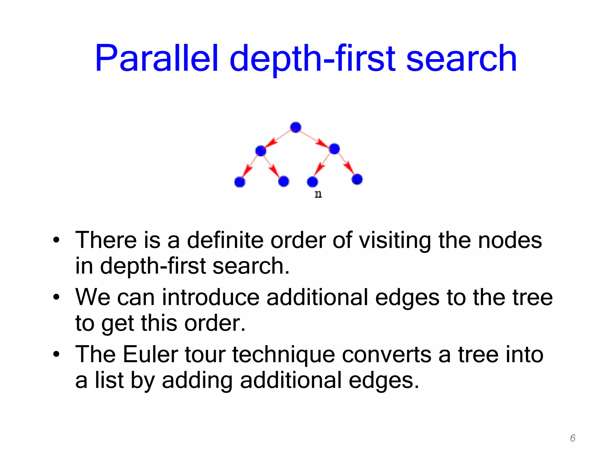 6
Parallel depth-first search
• There is a definite order of visiting the nodes
in depth-first search.
• We can introduce additional edges to the tree
to get this order.
• The Euler tour technique converts a tree into
a list by adding additional edges.
 