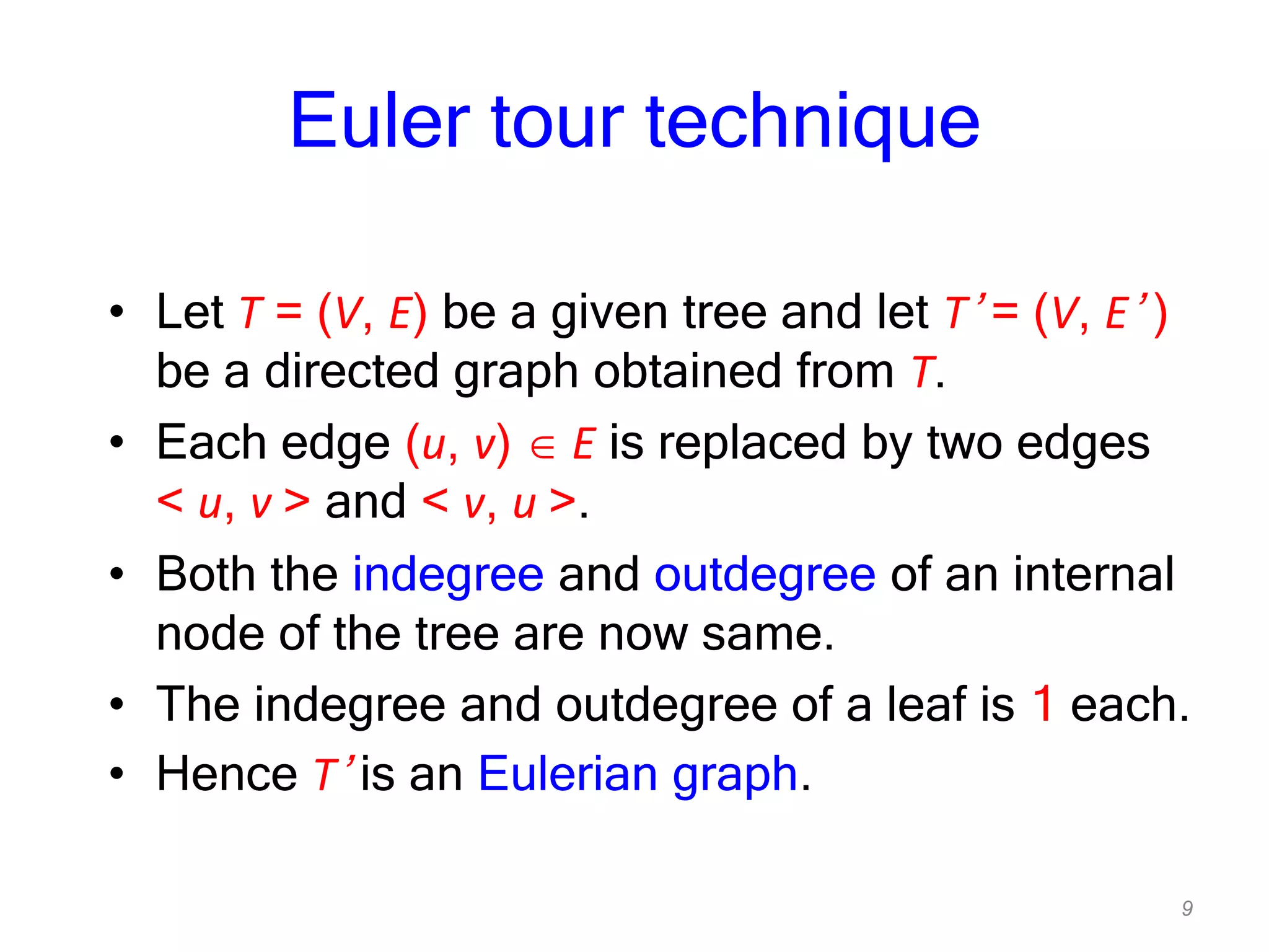 9
Euler tour technique
• Let T = (V, E) be a given tree and let T’ = (V, E’ )
be a directed graph obtained from T.
• Each edge (u, v) E is replaced by two edges
< u, v > and < v, u >.
• Both the indegree and outdegree of an internal
node of the tree are now same.
• The indegree and outdegree of a leaf is 1 each.
• Hence T’ is an Eulerian graph.
 
