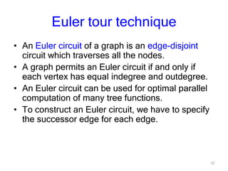 10
Euler tour technique
• An Euler circuit of a graph is an edge-disjoint
circuit which traverses all the nodes.
• A graph permits an Euler circuit if and only if
each vertex has equal indegree and outdegree.
• An Euler circuit can be used for optimal parallel
computation of many tree functions.
• To construct an Euler circuit, we have to specify
the successor edge for each edge.
 