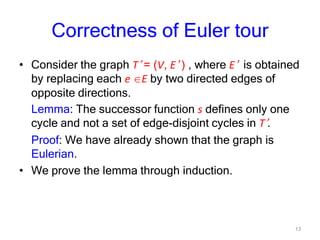 13
Correctness of Euler tour
• Consider the graph T’ = (V, E’ ) , where E’ is obtained
by replacing each e E by two directed edges of
opposite directions.
Lemma: The successor function s defines only one
cycle and not a set of edge-disjoint cycles in T’.
Proof: We have already shown that the graph is
Eulerian.
• We prove the lemma through induction.
 