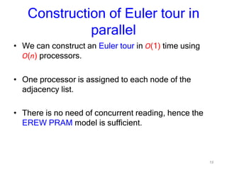 19
Construction of Euler tour in
parallel
• We can construct an Euler tour in O(1) time using
O(n) processors.
• One processor is assigned to each node of the
adjacency list.
• There is no need of concurrent reading, hence the
EREW PRAM model is sufficient.
 