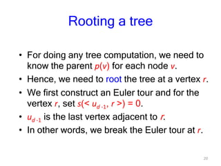 20
Rooting a tree
• For doing any tree computation, we need to
know the parent p(v) for each node v.
• Hence, we need to root the tree at a vertex r.
• We first construct an Euler tour and for the
vertex r, set s(< ud -1, r >) = 0.
• ud -1 is the last vertex adjacent to r.
• In other words, we break the Euler tour at r.
 
