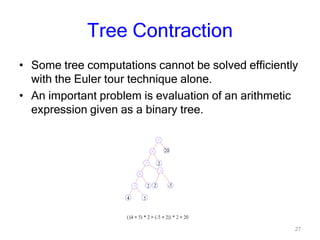 27
Tree Contraction
• Some tree computations cannot be solved efficiently
with the Euler tour technique alone.
• An important problem is evaluation of an arithmetic
expression given as a binary tree.
 