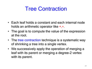 28
Tree Contraction
• Each leaf holds a constant and each internal node
holds an arithmetic operator like +, .
• The goal is to compute the value of the expression
at the root.
• The tree contraction technique is a systematic way
of shrinking a tree into a single vertex.
• We successively apply the operation of merging a
leaf with its parent or merging a degree-2 vertex
with its parent.
 