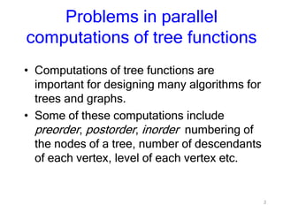3
Problems in parallel
computations of tree functions
• Computations of tree functions are
important for designing many algorithms for
trees and graphs.
• Some of these computations include
preorder, postorder, inorder numbering of
the nodes of a tree, number of descendants
of each vertex, level of each vertex etc.
 