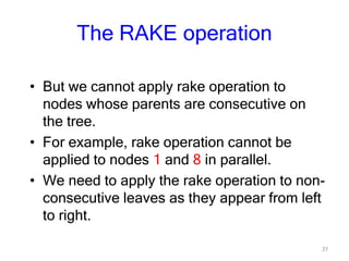 31
The RAKE operation
• But we cannot apply rake operation to
nodes whose parents are consecutive on
the tree.
• For example, rake operation cannot be
applied to nodes 1 and 8 in parallel.
• We need to apply the rake operation to non-
consecutive leaves as they appear from left
to right.
 