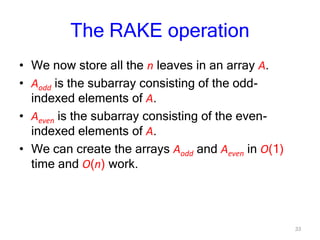33
The RAKE operation
• We now store all the n leaves in an array A.
• Aodd is the subarray consisting of the odd-
indexed elements of A.
• Aeven is the subarray consisting of the even-
indexed elements of A.
• We can create the arrays Aodd and Aeven in O(1)
time and O(n) work.
 