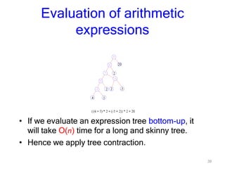 39
Evaluation of arithmetic
expressions
• If we evaluate an expression tree bottom-up, it
will take O(n) time for a long and skinny tree.
• Hence we apply tree contraction.
 