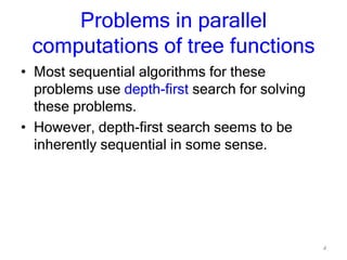 4
Problems in parallel
computations of tree functions
• Most sequential algorithms for these
problems use depth-first search for solving
these problems.
• However, depth-first search seems to be
inherently sequential in some sense.
 
