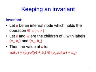 41
Keeping an invariant
Invariant:
• Let u be an internal node which holds the
operation , .
• Let v and w are the children of u with labels
(av, bv) and (aw, bw).
• Then the value at u is:
val(u) = (avval(v) + bv) (awval(w) + bw)
 