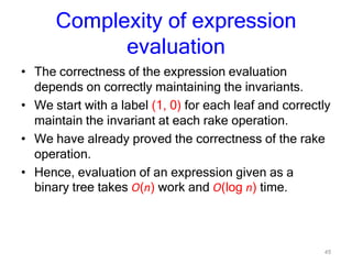 45
Complexity of expression
evaluation
• The correctness of the expression evaluation
depends on correctly maintaining the invariants.
• We start with a label (1, 0) for each leaf and correctly
maintain the invariant at each rake operation.
• We have already proved the correctness of the rake
operation.
• Hence, evaluation of an expression given as a
binary tree takes O(n) work and O(log n) time.
 