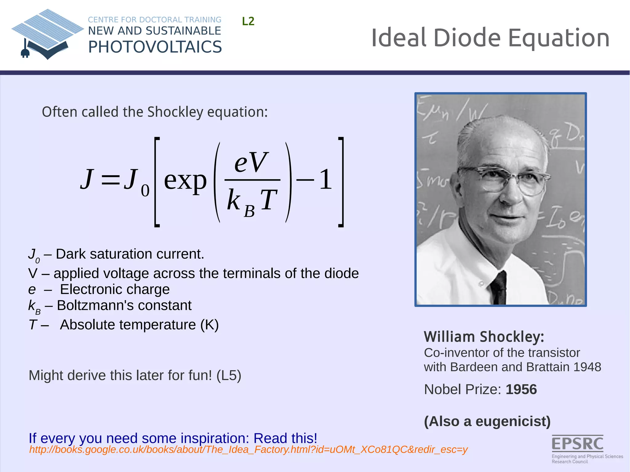 Ideal Diode Equation 
L2 
William Shockley: 
Co-inventor of the transistor 
with Bardeen and Brattain 1948 
Nobel Prize: 1956 
(Also a eugenicist) 
Often called the Shockley equation: 
J=J 0 [exp( eV 
k BT )−1 ] 
J0 – Dark saturation current. 
V – applied voltage across the terminals of the diode 
e – Electronic charge 
kB – Boltzmann's constant 
T – Absolute temperature (K) 
Might derive this later for fun! (L5) 
If every you need some inspiration: Read this! 
http://books.google.co.uk/books/about/The_Idea_Factory.html?id=uOMt_XCo81QC&redir_esc=y 
 