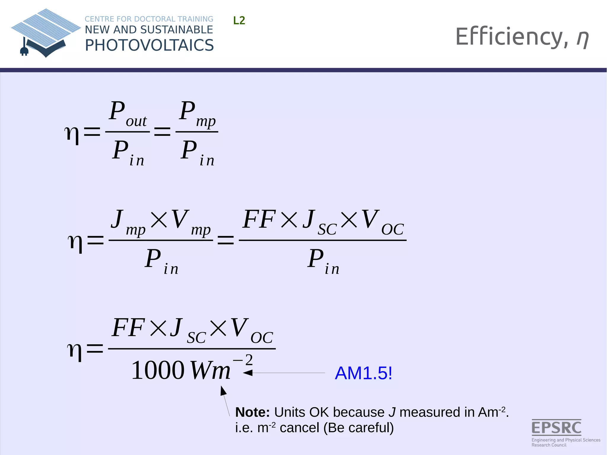 Efficiency, η 
L2 
η= 
Pout 
Pi n 
= 
Pmp 
Pi n 
η= 
J mp×Vmp 
Pi n 
= 
FF×J SC×VOC 
Pi n 
AM1.5! 
η= 
FF×J SC×VOC 
1000Wm−2 
Note: Units OK because J measured in Am-2. 
i.e. m-2 cancel (Be careful) 
 