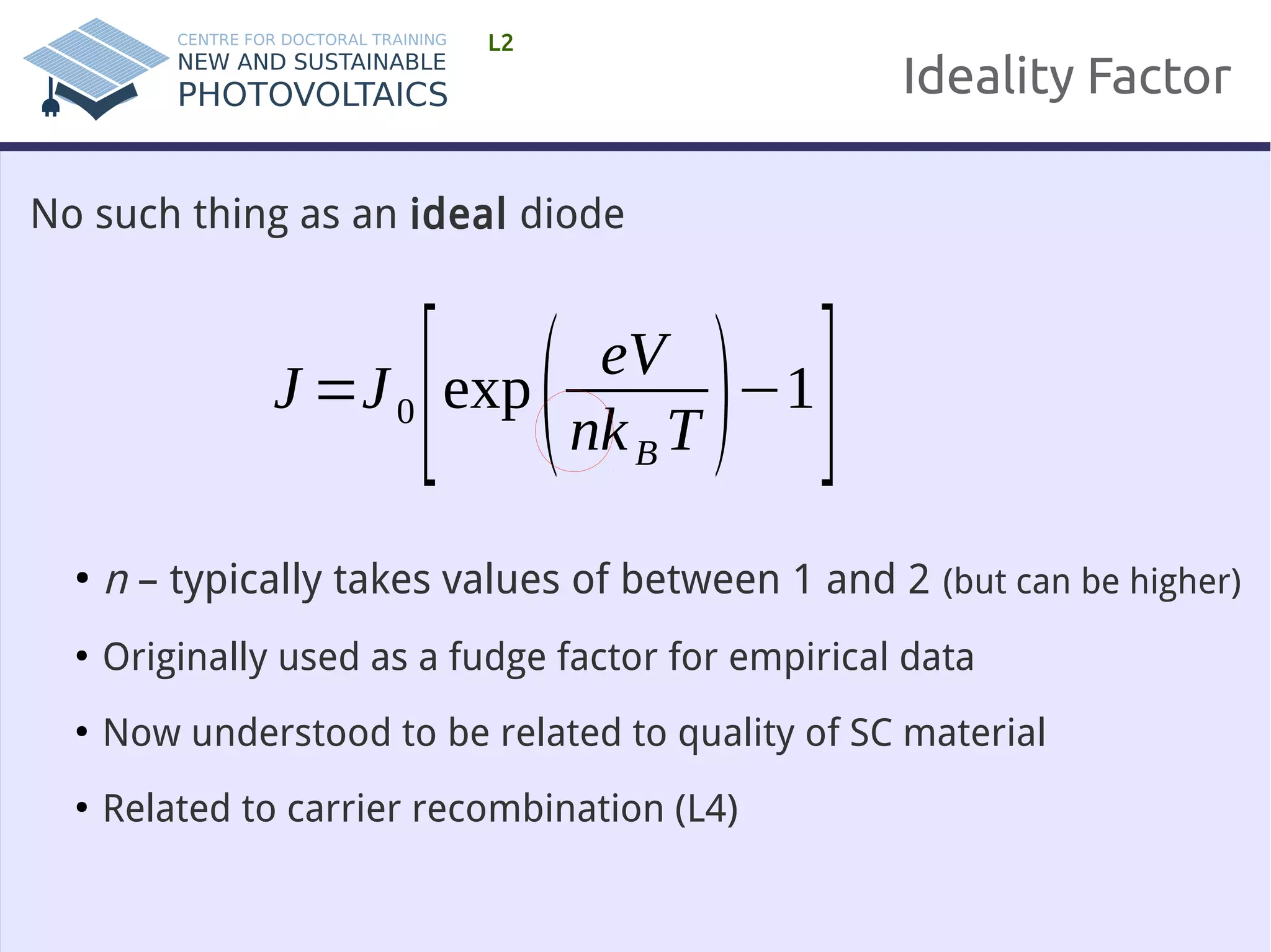 Ideality Factor 
L2 
No such thing as an ideal diode 
J=J 0 [exp( eV 
nk BT )−1] 
● n – typically takes values of between 1 and 2 (but can be higher) 
● Originally used as a fudge factor for empirical data 
● Now understood to be related to quality of SC material 
● Related to carrier recombination (L4) 
 