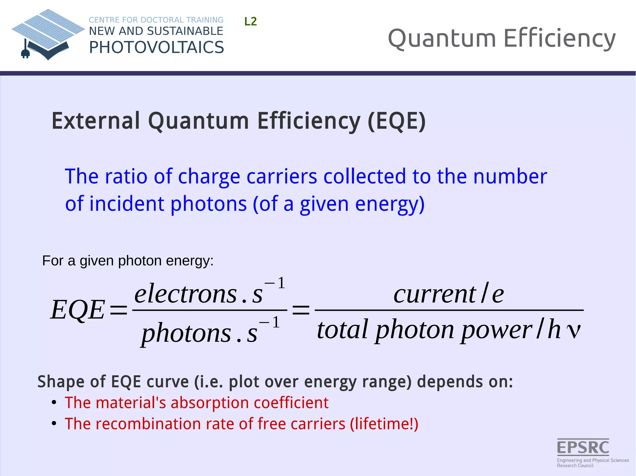 Quantum Efficiency 
L2 
External Quantum Efficiency (EQE) 
The ratio of charge carriers collected to the number 
of incident photons (of a given energy) 
EQE=electrons . s−1 
photons . s−1 = current /e 
total photon power /h ν 
For a given photon energy: 
Shape of EQE curve (i.e. plot over energy range) depends on: 
● The material's absorption coefficient 
● The recombination rate of free carriers (lifetime!) 
 