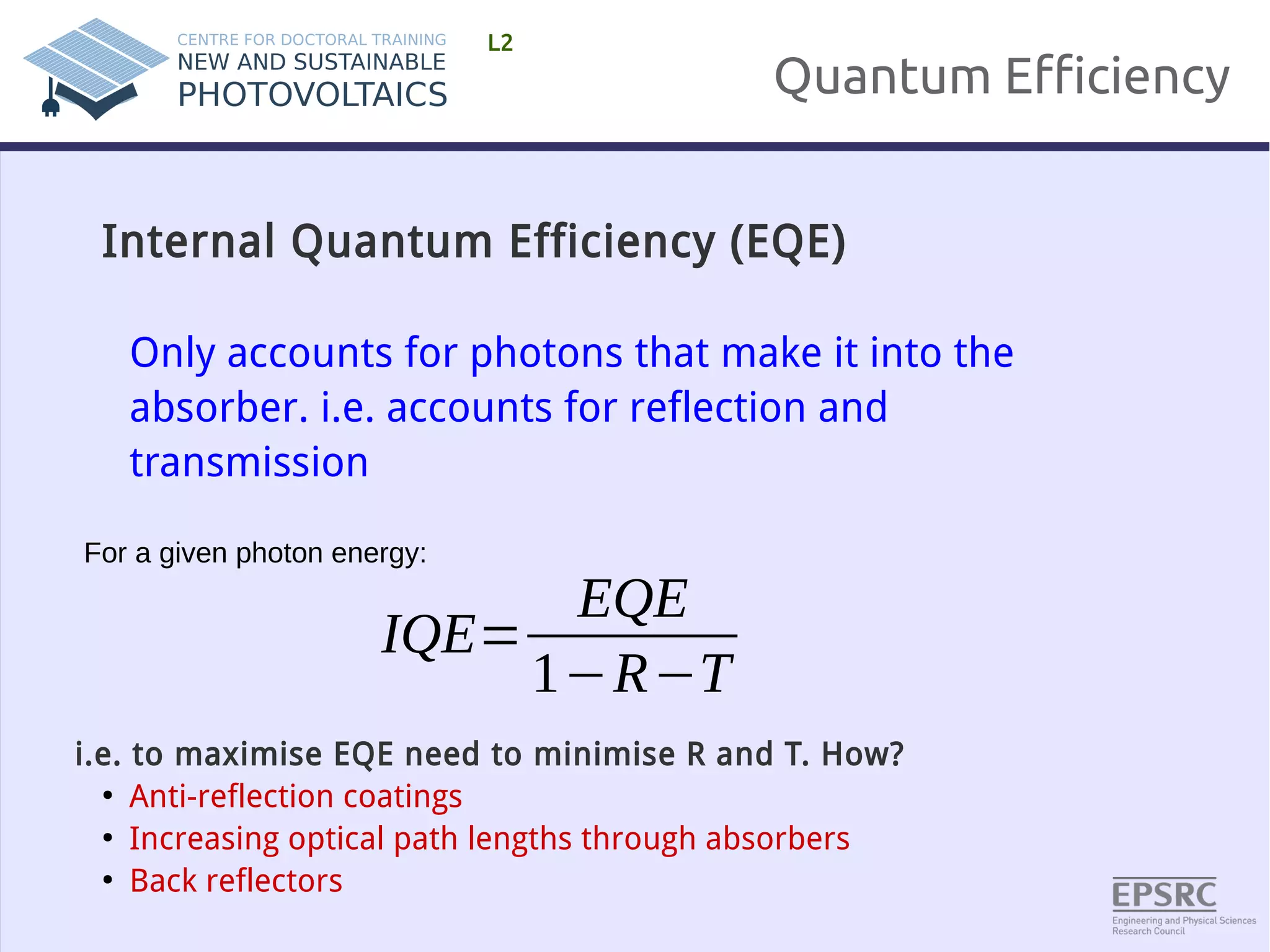 Quantum Efficiency 
L2 
Internal Quantum Efficiency (EQE) 
Only accounts for photons that make it into the 
absorber. i.e. accounts for reflection and 
transmission 
IQE= 
EQE 
1−R−T 
For a given photon energy: 
i.e. to maximise EQE need to minimise R and T. How? 
● Anti-reflection coatings 
● Increasing optical path lengths through absorbers 
● Back reflectors 
 