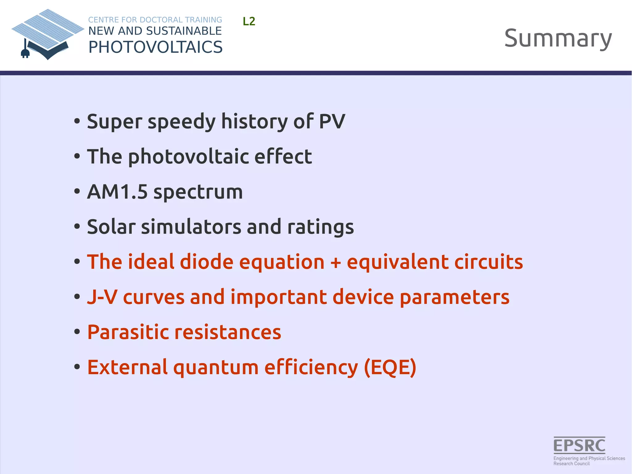 Summary 
L2 
● Super speedy history of PV 
● The photovoltaic effect 
● AM1.5 spectrum 
● Solar simulators and ratings 
● The ideal diode equation + equivalent circuits 
● J-V curves and important device parameters 
● Parasitic resistances 
● External quantum efficiency (EQE) 
