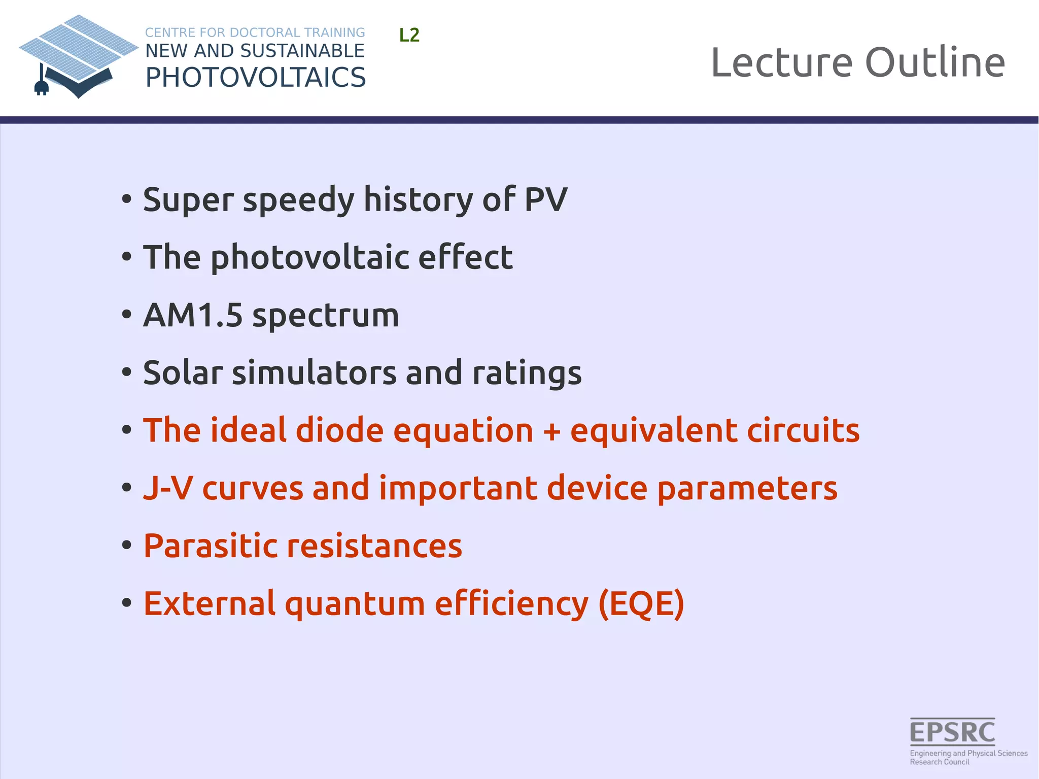 Lecture Outline 
L2 
● Super speedy history of PV 
● The photovoltaic effect 
● AM1.5 spectrum 
● Solar simulators and ratings 
● The ideal diode equation + equivalent circuits 
● J-V curves and important device parameters 
● Parasitic resistances 
● External quantum efficiency (EQE) 
 