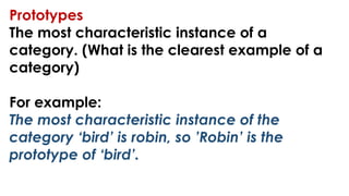 Prototypes
The most characteristic instance of a
category. (What is the clearest example of a
category)
For example:
The most characteristic instance of the
category ‘bird’ is robin, so ’Robin’ is the
prototype of ‘bird’.
 