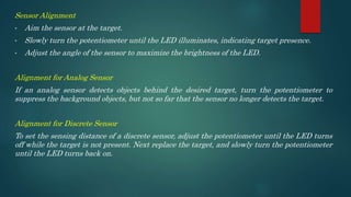 Sensor Alignment
• Aim the sensor at the target.
• Slowly turn the potentiometer until the LED illuminates, indicating target presence.
• Adjust the angle of the sensor to maximize the brightness of the LED.
Alignment for Analog Sensor
If an analog sensor detects objects behind the desired target, turn the potentiometer to
suppress the background objects, but not so far that the sensor no longer detects the target.
Alignment for Discrete Sensor
To set the sensing distance of a discrete sensor, adjust the potentiometer until the LED turns
off while the target is not present. Next replace the target, and slowly turn the potentiometer
until the LED turns back on.
 