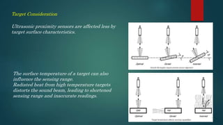 Ultrasonic proximity sensors are affected less by
target surface characteristics.
Target Consideration
The surface temperature of a target can also
influence the sensing range.
Radiated heat from high temperature targets
distorts the sound beam, leading to shortened
sensing range and inaccurate readings.
 
