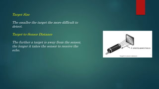 Target Size
The smaller the target the more difficult to
detect.
Target-to-Sensor Distance
The further a target is away from the sensor,
the longer it takes the sensor to receive the
echo.
 
