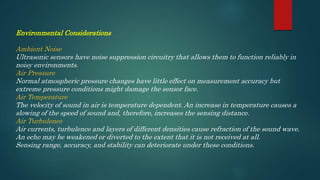 Environmental Considerations
Ambient Noise
Ultrasonic sensors have noise suppression circuitry that allows them to function reliably in
noisy environments.
Air Pressure
Normal atmospheric pressure changes have little effect on measurement accuracy but
extreme pressure conditions might damage the sensor face.
Air Temperature
The velocity of sound in air is temperature dependent. An increase in temperature causes a
slowing of the speed of sound and, therefore, increases the sensing distance.
Air Turbulence
Air currents, turbulence and layers of different densities cause refraction of the sound wave.
An echo may be weakened or diverted to the extent that it is not received at all.
Sensing range, accuracy, and stability can deteriorate under these conditions.
 