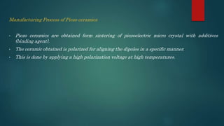 Manufacturing Process of Piezo ceramics
• Piezo ceramics are obtained form sintering of piezoelectric micro crystal with additives
(binding agent).
• The ceramic obtained is polarized for aligning the dipoles in a specific manner.
• This is done by applying a high polarization voltage at high temperatures.
 